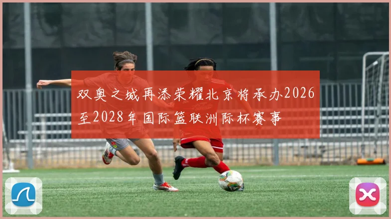 双奥之城再添荣耀北京将承办2026至2028年国际篮联洲际杯赛事