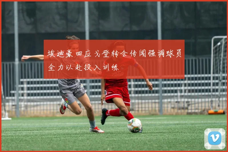 埃迪豪回应戈登转会传闻强调球员全力以赴投入训练