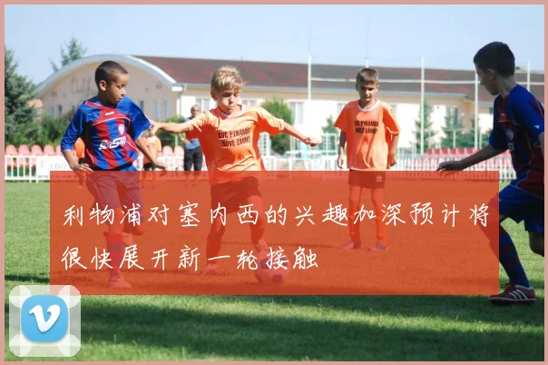 利物浦对塞内西的兴趣加深预计将很快展开新一轮接触