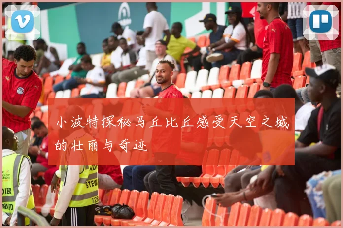 小波特探秘马丘比丘感受天空之城的壮丽与奇迹