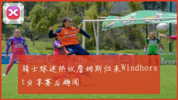 骑士球迷热议詹姆斯归来Windhorst分享赛后趣闻