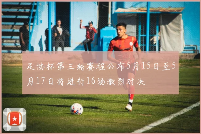 足协杯第三轮赛程公布5月15日至5月17日将进行16场激烈对决
