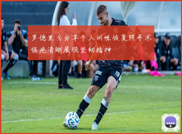 罗德里戈分享个人训练恢复照手术伤疤清晰展现坚韧精神