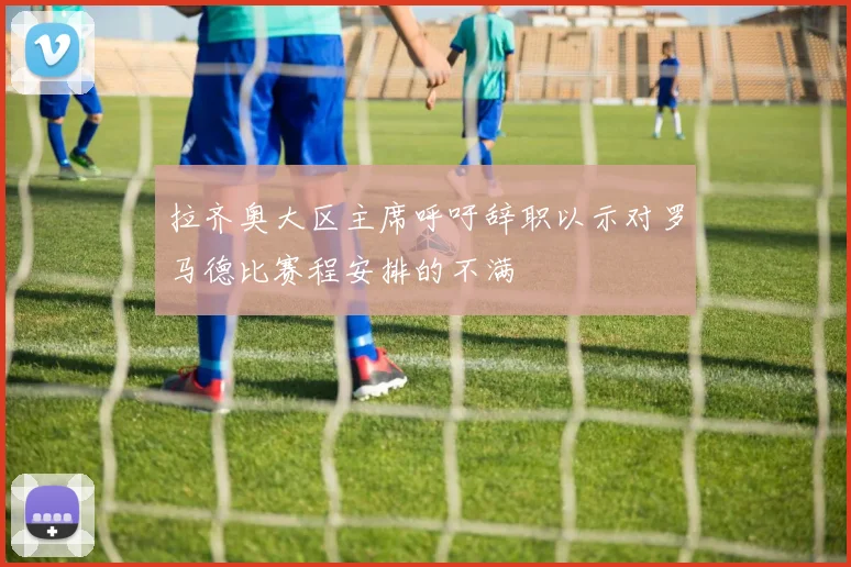 拉齐奥大区主席呼吁辞职以示对罗马德比赛程安排的不满