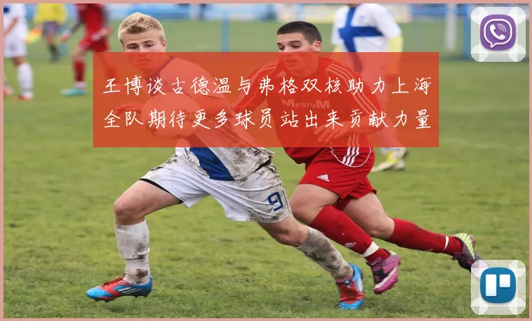 王博谈古德温与弗格双核助力上海全队期待更多球员站出来贡献力量