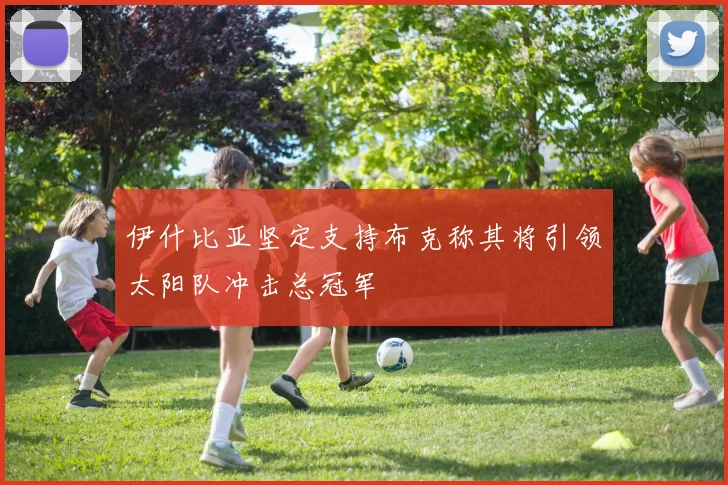 伊什比亚坚定支持布克称其将引领太阳队冲击总冠军
