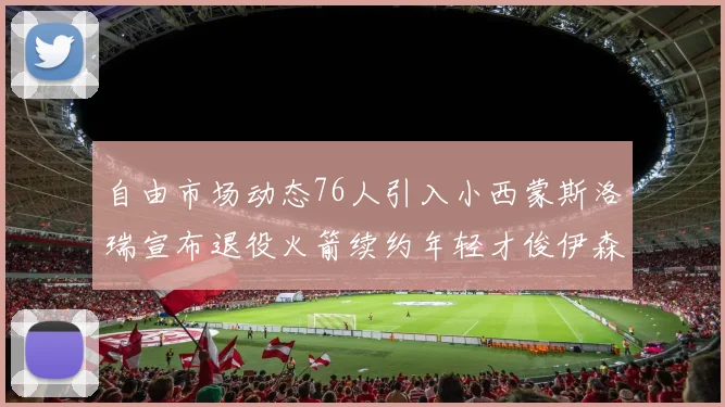 自由市场动态76人引入小西蒙斯洛瑞宣布退役火箭续约年轻才俊伊森