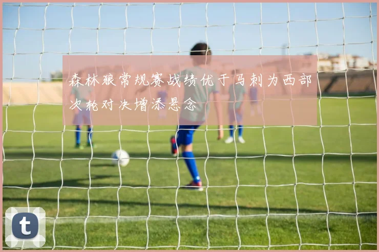 森林狼常规赛战绩优于马刺为西部次轮对决增添悬念
